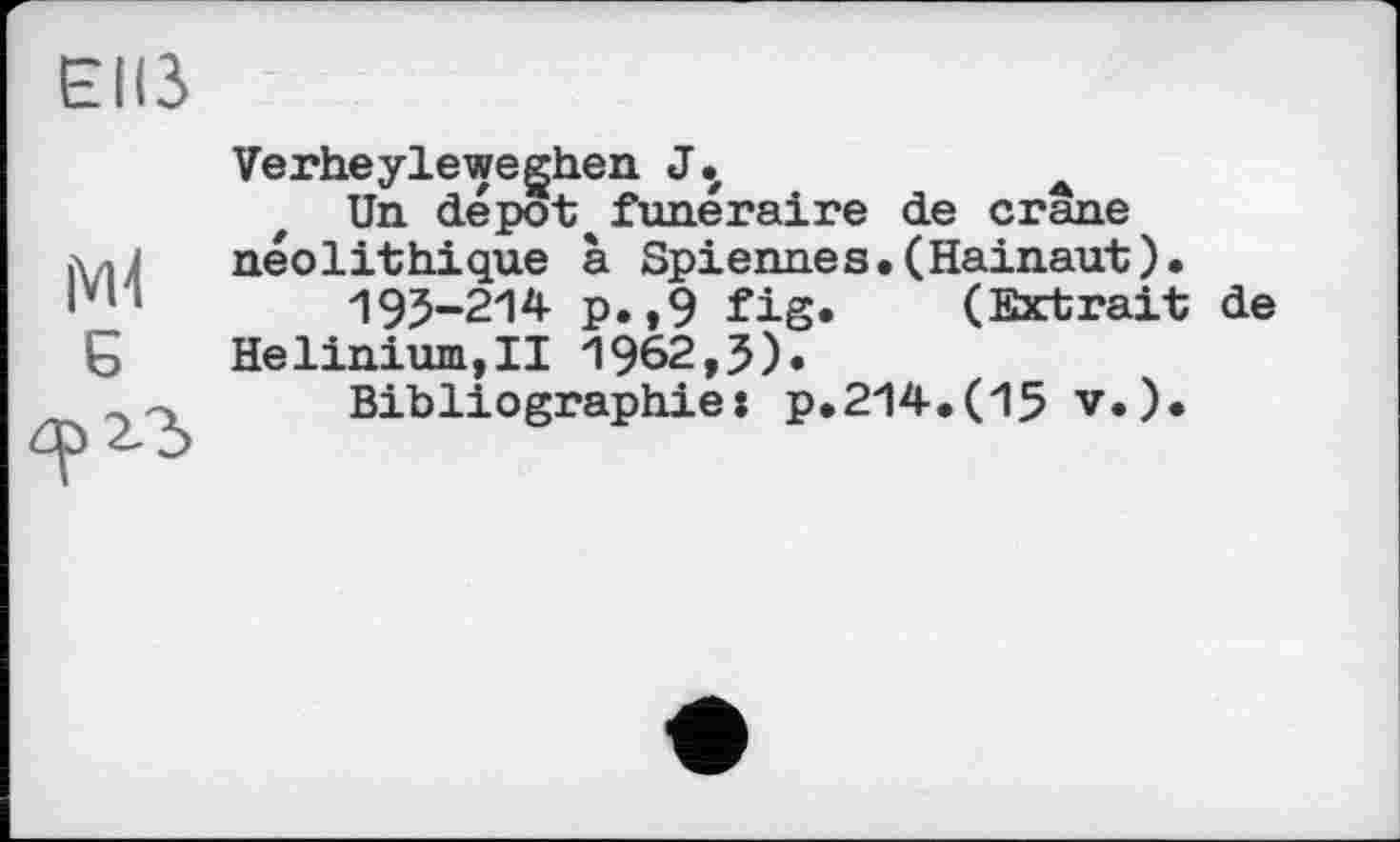 ﻿Elß
Мі 5
Verheyleweghen J.
Un dépôt*funéraire de crâne néolithique à Spiennes.(Hainaut).
195-214 p.,9 fig. (Extrait de Helinium,!! 1962,5).
Bibliographie: p.214.(15 v.).